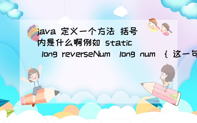 java 定义一个方法 括号内是什么啊例如 static long reverseNum(long num){ 这一句中的 long num是什么意思,我是说例如并不是指这两个词 . 是说括号内所说的 这里面是干什么的?不要光解释这一句, 这一