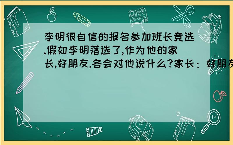 李明很自信的报名参加班长竞选.假如李明落选了,作为他的家长,好朋友,各会对他说什么?家长：好朋友：