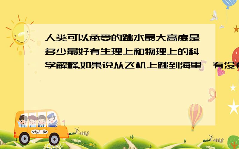 人类可以承受的跳水最大高度是多少最好有生理上和物理上的科学解释.如果说从飞机上跳到海里,有没有可能生还.用到的东西也不是很多，本来想自己算算的。只是从小到大做的题目，都是