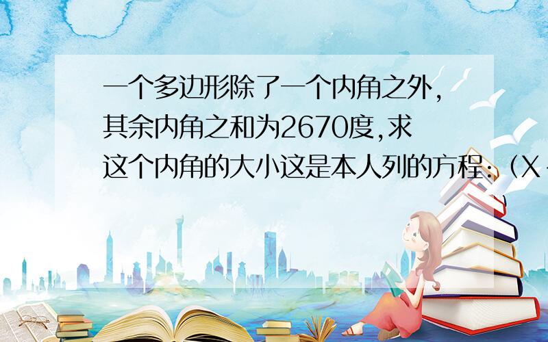 一个多边形除了一个内角之外,其余内角之和为2670度,求这个内角的大小这是本人列的方程:（X-2）180-[（X-2）180]/X=2670 应该没错`但是解不出来哪位好心人帮帮忙啊`感激不尽~