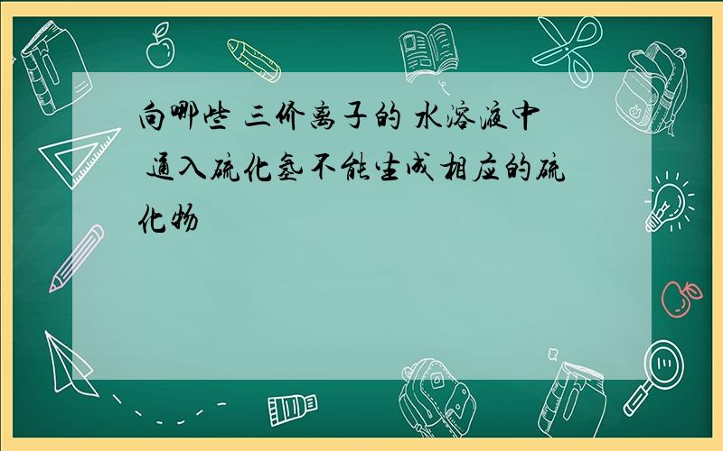 向哪些 三价离子的 水溶液中 通入硫化氢不能生成相应的硫化物