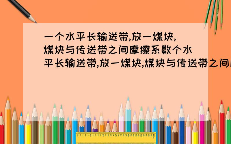 一个水平长输送带,放一煤块,煤块与传送带之间摩擦系数个水平长输送带,放一煤块,煤块与传送带之间摩擦系数为U开始时,传送带与煤块都静止,现让传送带以恒定速度a0开始运动,其速度达到V0