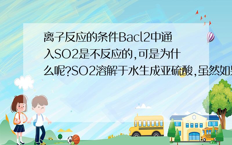 离子反应的条件Bacl2中通入SO2是不反应的,可是为什么呢?SO2溶解于水生成亚硫酸,虽然如果反应会生成HCL,违背了强酸制弱酸的理论,但是不也生成了难融的Baso3吗