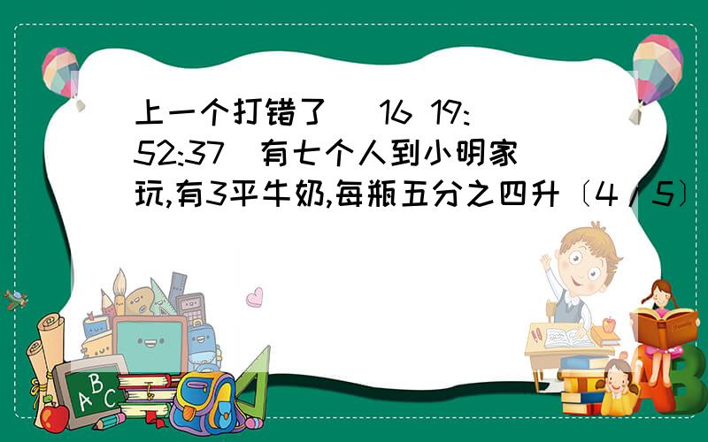 上一个打错了 (16 19:52:37)有七个人到小明家玩,有3平牛奶,每瓶五分之四升〔4/5〕,如果每杯到五分之二升〔2/5〕,每人一被够吗?