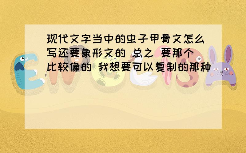 现代文字当中的虫子甲骨文怎么写还要象形文的 总之 要那个比较像的 我想要可以复制的那种