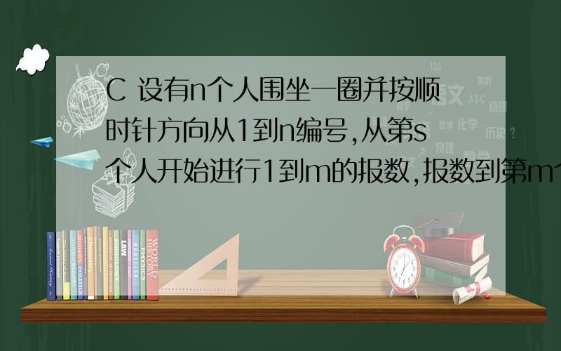 C 设有n个人围坐一圈并按顺时针方向从1到n编号,从第s个人开始进行1到m的报数,报数到第m个人,此人出圈,再从他的下一个人重新开始1到m的报数,如此进行下去直到所有的人都出圈为止.现要求