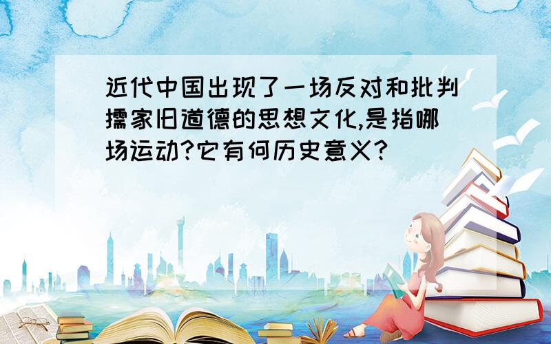 近代中国出现了一场反对和批判儒家旧道德的思想文化,是指哪场运动?它有何历史意义?