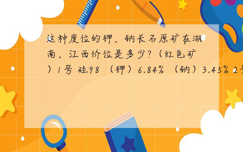 这种度位的钾、钠长石原矿在湖南、江西价位是多少?（红色矿）1号 硅98 （钾）6.84% （钠）3.45% 2号 硅98 （钾）12.36% （钠）4.07%3号 硅98 （钾）12.96% （钠）2.49% （铁）0.281%