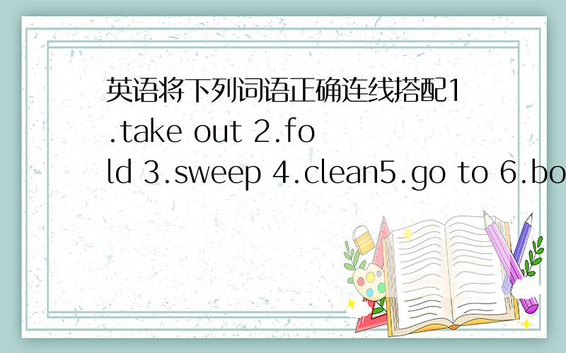 英语将下列词语正确连线搭配1.take out 2.fold 3.sweep 4.clean5.go to 6.borrow7.use8.feed9.buy10.receiveA.a meetingB.your clothesC.your bedrromD.your carE.the trash F.the dogG.an honorH.some drinks and snacksI.some moneyJ.the floor