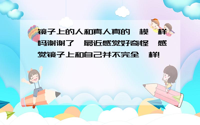 镜子上的人和真人真的一模一样吗谢谢了,最近感觉好奇怪,感觉镜子上和自己并不完全一样!