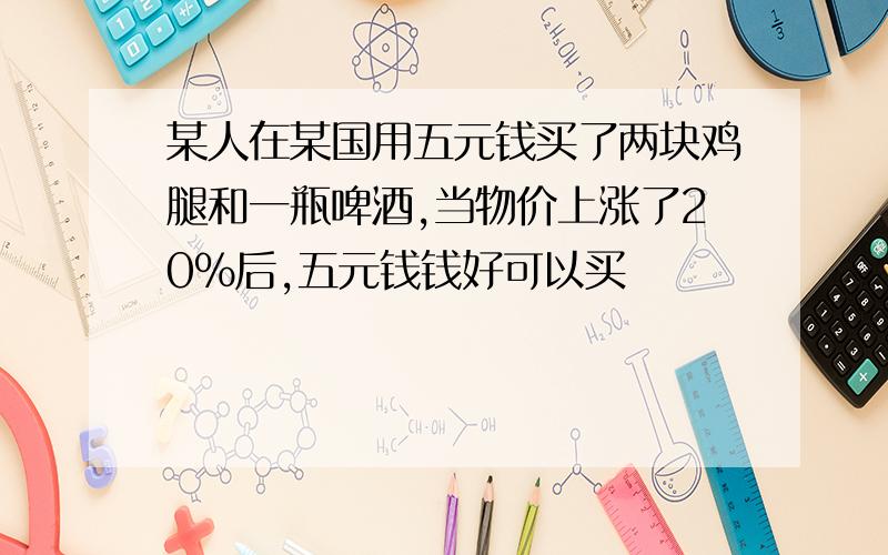 某人在某国用五元钱买了两块鸡腿和一瓶啤酒,当物价上涨了20%后,五元钱钱好可以买