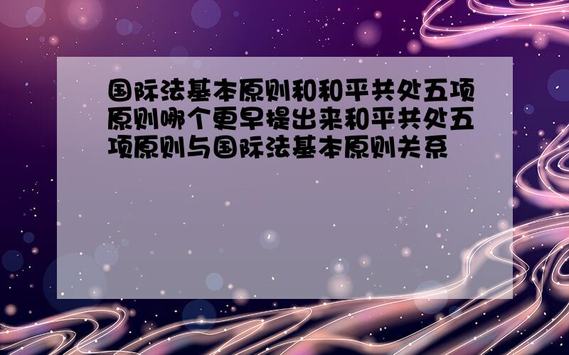 国际法基本原则和和平共处五项原则哪个更早提出来和平共处五项原则与国际法基本原则关系