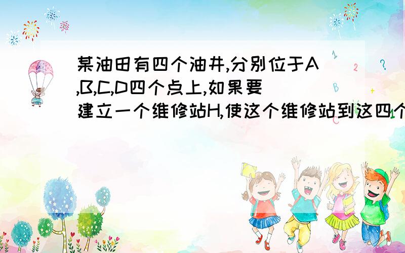 某油田有四个油井,分别位于A,B,C,D四个点上,如果要建立一个维修站H,使这个维修站到这四个油井的…1