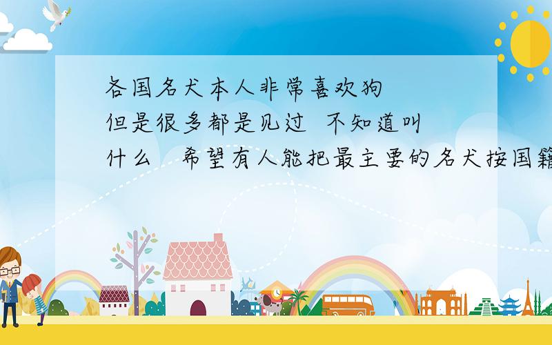 各国名犬本人非常喜欢狗   但是很多都是见过  不知道叫什么   希望有人能把最主要的名犬按国籍给我   尤其是观赏犬和大型犬和猎犬  必须要正式的名字   不要俗称   由于比较麻烦  我会先