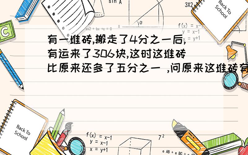 有一堆砖,搬走了4分之一后,有运来了306块,这时这堆砖比原来还多了五分之一 ,问原来这堆砖有多少块