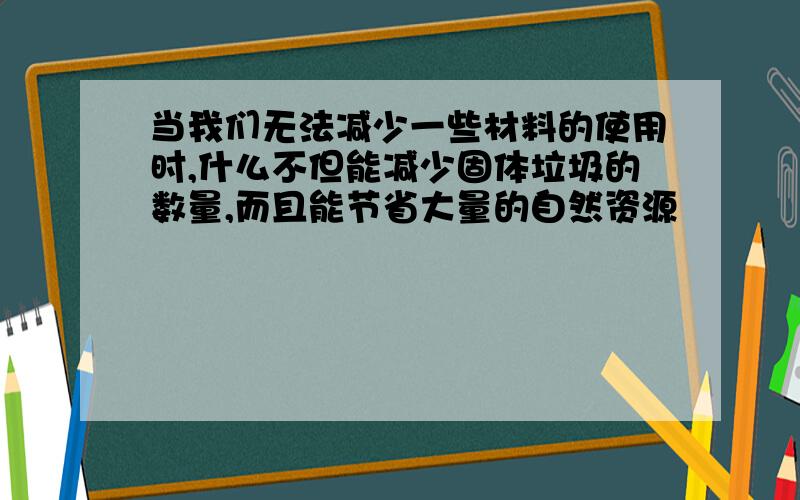 当我们无法减少一些材料的使用时,什么不但能减少固体垃圾的数量,而且能节省大量的自然资源