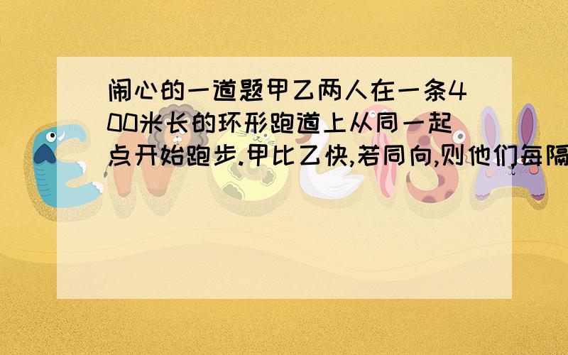 闹心的一道题甲乙两人在一条400米长的环形跑道上从同一起点开始跑步.甲比乙快,若同向,则他们每隔3分20秒相遇一次；若反向,则他们每隔40秒相遇一次.若设甲的速度为x米/秒,则同向跑时,第