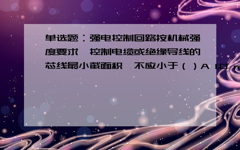 单选题：强电控制回路按机械强度要求,控制电缆或绝缘导线的芯线最小截面积,不应小于（）A 1.0 mm2B 1.5 mm2C 2.5 mm2D 4 mm2是单选到底是啥？应看哪方面的书？