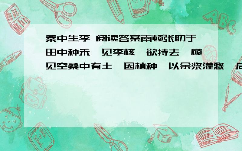 桑中生李 阅读答案南顿张助于田中种禾,见李核,欲持去,顾见空桑中有土,因植种,以余浆灌溉,后人见桑中反复生李,转相告语.有病目痛者息阴下,言：“ 李君令我目愈,谢以一豚.”目痛小疾,亦