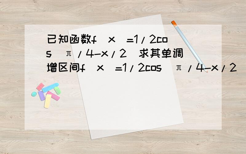 已知函数f(x)=1/2cos(π/4-x/2)求其单调增区间f(x)=1/2cos(π/4-x/2)=1/2cos(x/2-π/4)