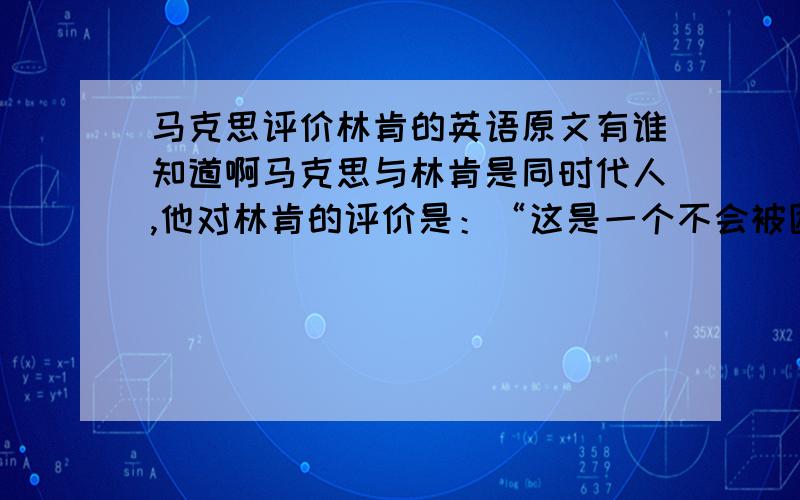 马克思评价林肯的英语原文有谁知道啊马克思与林肯是同时代人,他对林肯的评价是：“这是一个不会被困难所吓倒,不会为成功所迷惑的人；他不屈不挠地迈向自己的伟大目标,而从不轻举妄