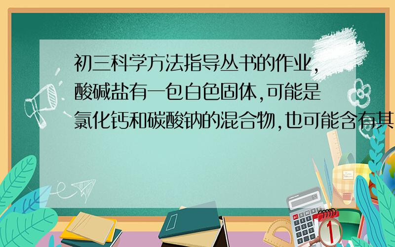 初三科学方法指导丛书的作业,酸碱盐有一包白色固体,可能是氯化钙和碳酸钠的混合物,也可能含有其中一种物质.为了鉴别它,做了下列实验：（a）取少量白色固体物质加水溶解时,有白色固体