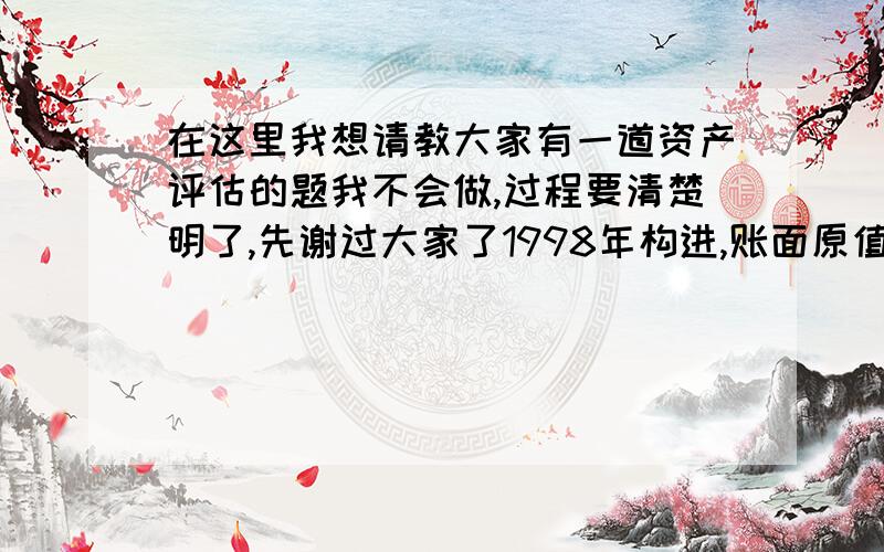 在这里我想请教大家有一道资产评估的题我不会做,过程要清楚明了,先谢过大家了1998年构进,账面原值为50万,评估基准日为2003年,1998年和2003年该类设备的定基物价指数分别为110%和160%,该设备