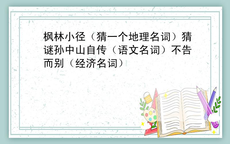 枫林小径（猜一个地理名词）猜谜孙中山自传（语文名词）不告而别（经济名词）