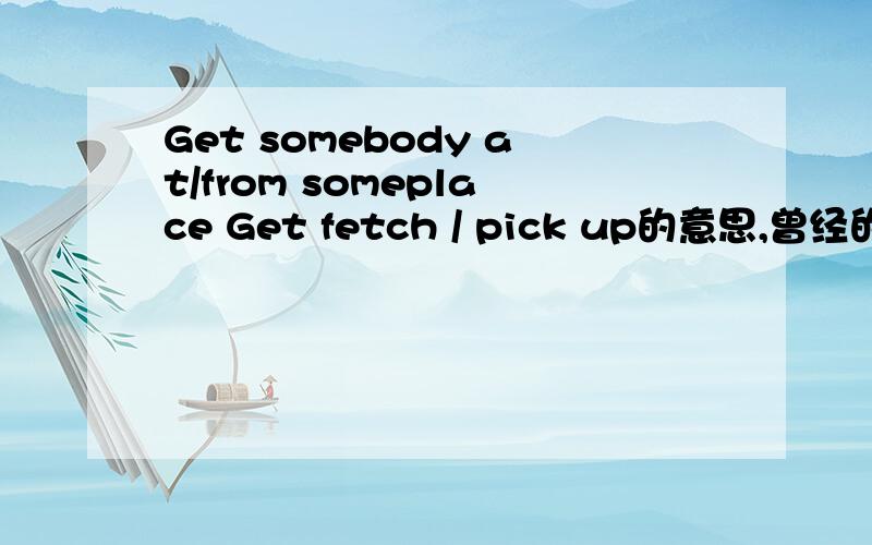 Get somebody at/from someplace Get fetch / pick up的意思,曾经的英语笔记.