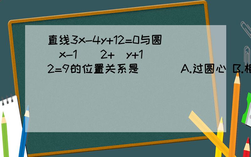 直线3x-4y+12=0与圆(x-1)^2+(y+1)^2=9的位置关系是 ( ) A.过圆心 B.相切 C.相离 D.相交