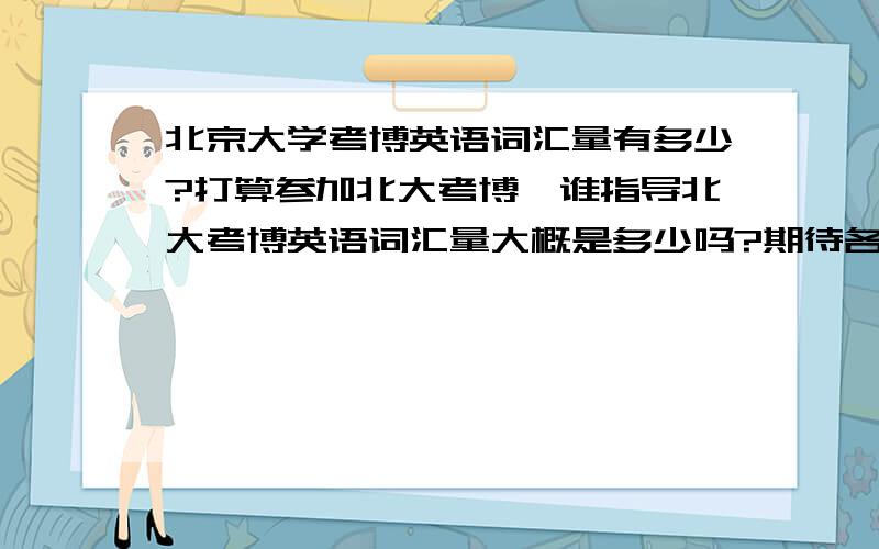 北京大学考博英语词汇量有多少?打算参加北大考博,谁指导北大考博英语词汇量大概是多少吗?期待各位考博前辈给指点一二!再次拜谢!哪里有考博英语的词汇资料呢?谁能帮我推荐下!