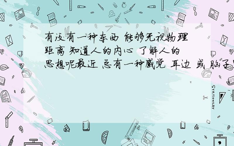 有没有一种东西 能够无视物理距离 知道人的内心 了解人的思想呢最近 总有一种感觉 耳边 或 脑子里 有人读我的内心想法 一天24小时不间断 觉得不是幻觉 但是又缺乏真实的幻觉 解释不要