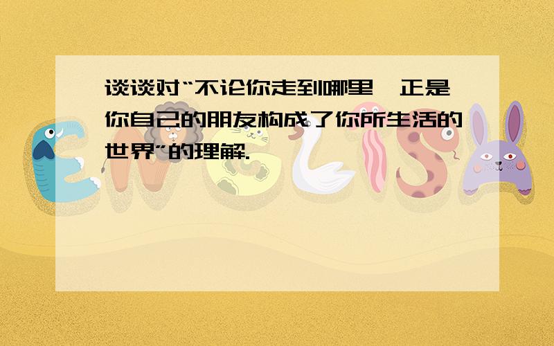 谈谈对“不论你走到哪里,正是你自己的朋友构成了你所生活的世界”的理解.