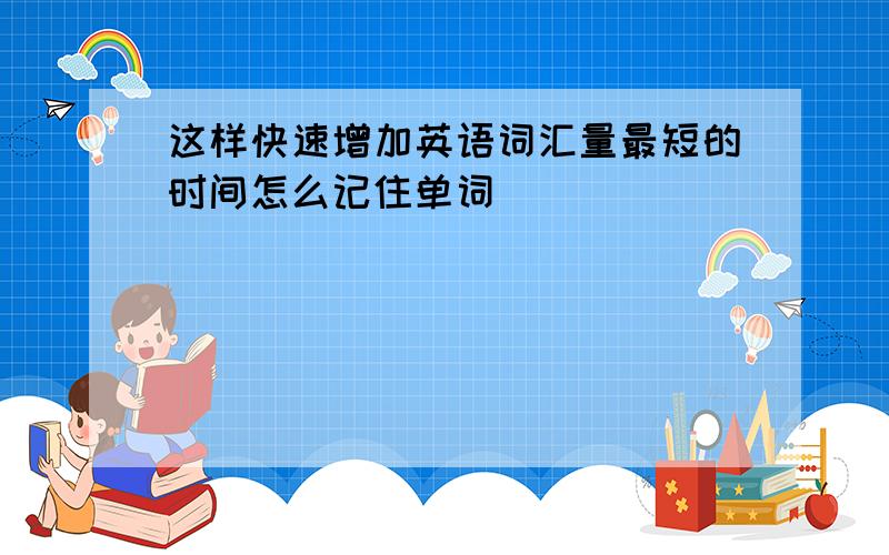 这样快速增加英语词汇量最短的时间怎么记住单词