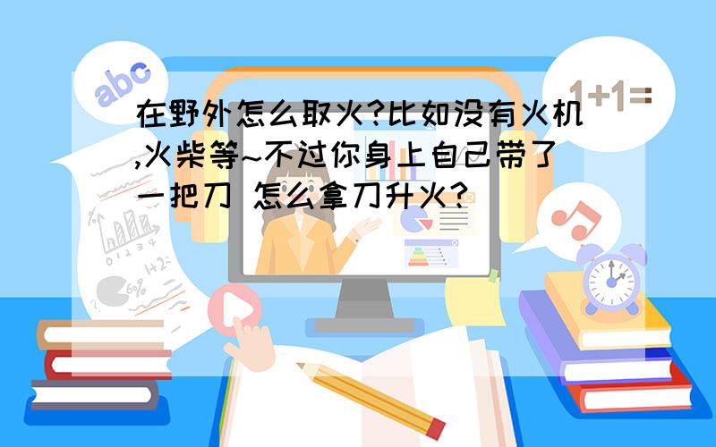 在野外怎么取火?比如没有火机,火柴等~不过你身上自己带了一把刀 怎么拿刀升火?