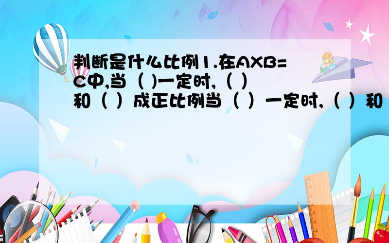 判断是什么比例1.在AXB=C中,当（ )一定时,（ ）和（ ）成正比例当（ ）一定时,（ ）和（ ）成正比例当（ ）一定时,（ ）和（ ）成反比例