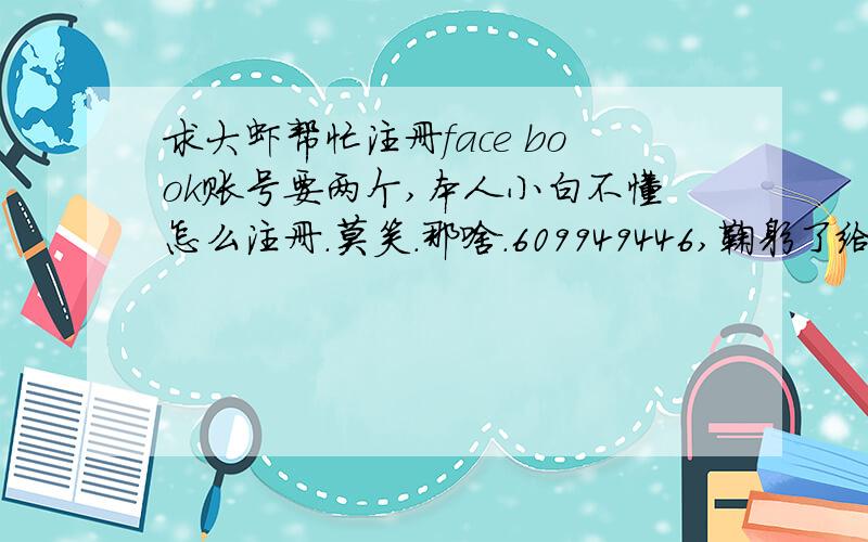 求大虾帮忙注册face book账号要两个,本人小白不懂怎么注册.莫笑.那啥.609949446,鞠躬了给您.