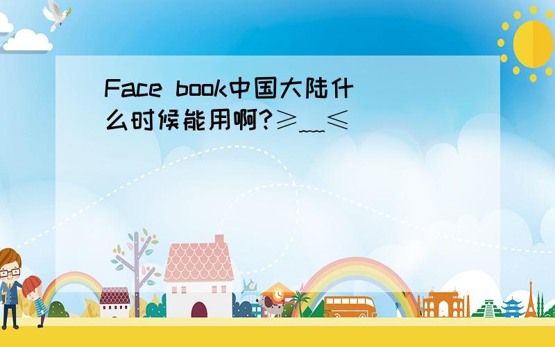 Face book中国大陆什么时候能用啊?≥﹏≤
