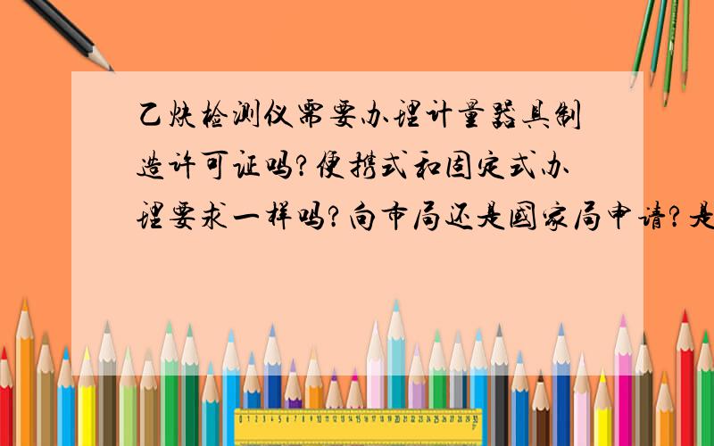 乙炔检测仪需要办理计量器具制造许可证吗?便携式和固定式办理要求一样吗?向市局还是国家局申请?是否属于目录中易燃易爆气体检测仪项目.如果属于易燃易爆气体检测仪项目 法定依据是