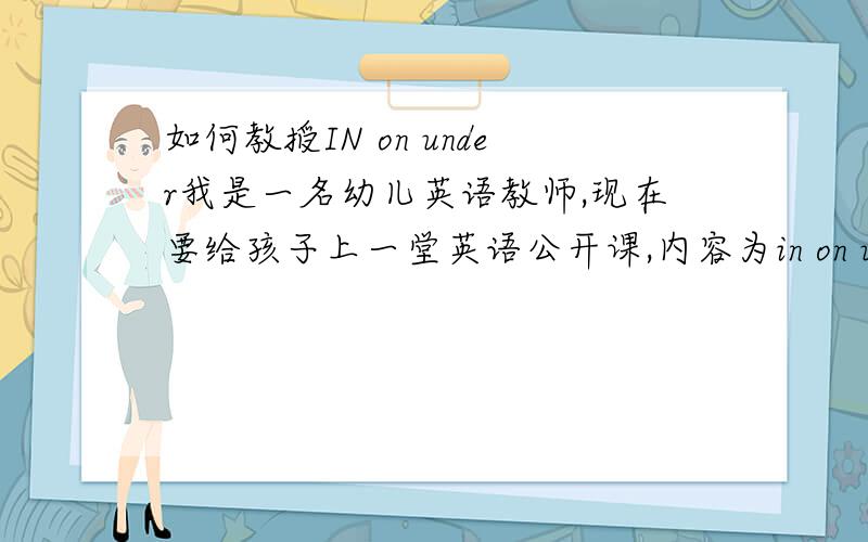 如何教授IN on under我是一名幼儿英语教师,现在要给孩子上一堂英语公开课,内容为in on under 的表述,如何去把内容精彩得呈现,如何去让孩子进行练习呢?要创新的点子哦