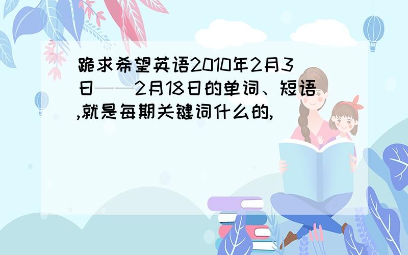 跪求希望英语2010年2月3日——2月18日的单词、短语,就是每期关键词什么的,