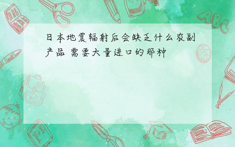 日本地震辐射后会缺乏什么农副产品 需要大量进口的那种