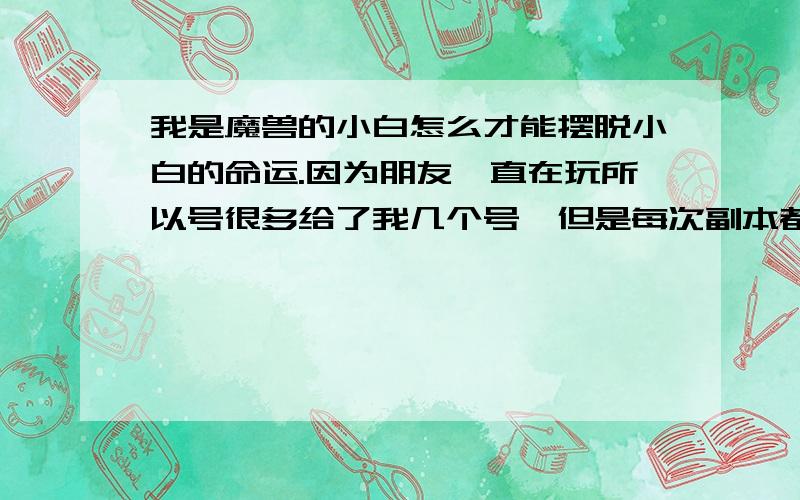 我是魔兽的小白怎么才能摆脱小白的命运.因为朋友一直在玩所以号很多给了我几个号,但是每次副本都很悲剧.toc 黑龙 icc 打的相当的悲剧 附魔不知道怎么弄 装备不会搭配.我从新练了个小号