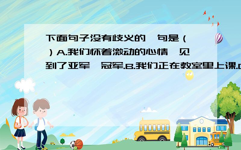 下面句子没有歧义的一句是（ ）A.我们怀着激动的心情,见到了亚军、冠军.B.我们正在教室里上课.C.我要借朱明两本书.D.小张、小李是两个学校的学生.