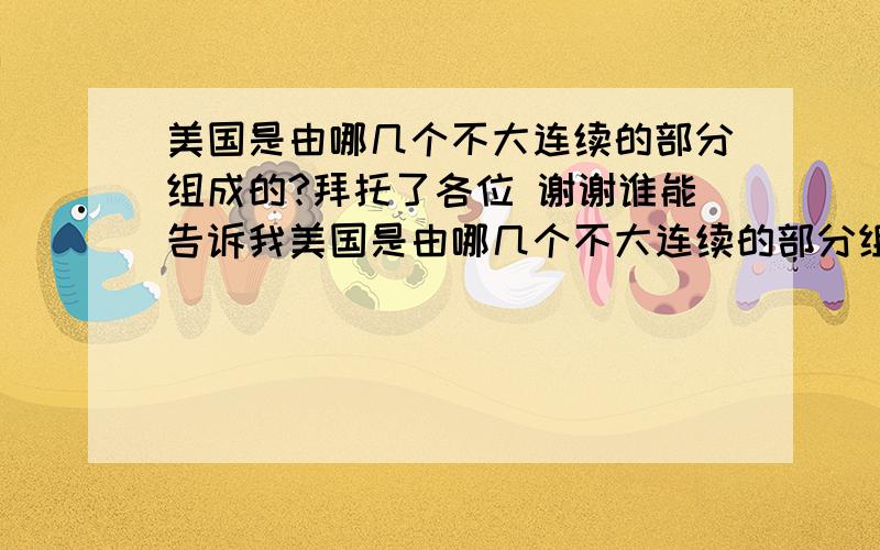 美国是由哪几个不大连续的部分组成的?拜托了各位 谢谢谁能告诉我美国是由哪几个不大连续的部分组成的?帮帮我吧!