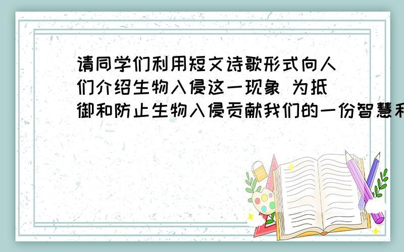 请同学们利用短文诗歌形式向人们介绍生物入侵这一现象 为抵御和防止生物入侵贡献我们的一份智慧和力量要短文或诗歌形式,150字左右