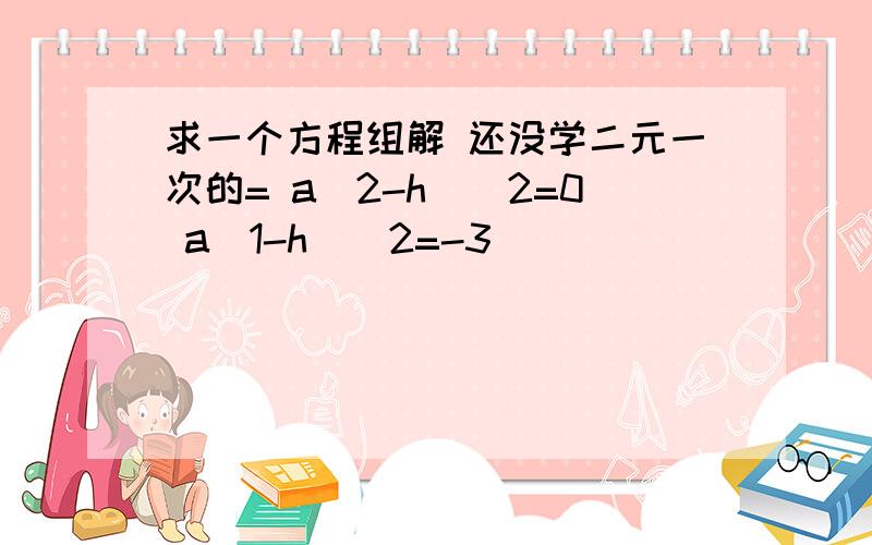 求一个方程组解 还没学二元一次的= a(2-h)^2=0 a(1-h)^2=-3