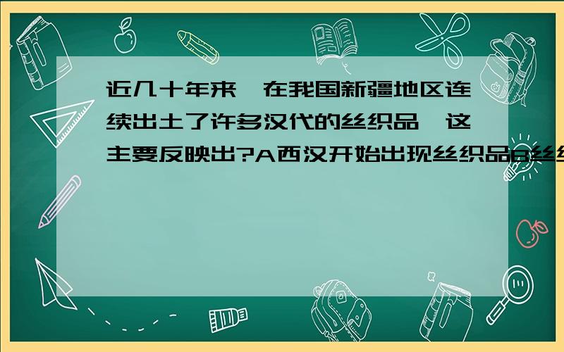 近几十年来,在我国新疆地区连续出土了许多汉代的丝织品,这主要反映出?A西汉开始出现丝织品B丝绸之路的开通C新疆在汉代正式归属中央政权管D汉代新疆人主要穿丝绸衣服