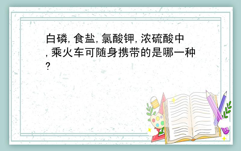 白磷,食盐,氯酸钾,浓硫酸中,乘火车可随身携带的是哪一种?