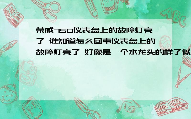 荣威750仪表盘上的故障灯亮了 谁知道怎么回事仪表盘上的故障灯亮了 好像是一个水龙头的样子似的 熄火后 在打着火 又不亮了 今天又亮了 知道的朋友可以告知下么